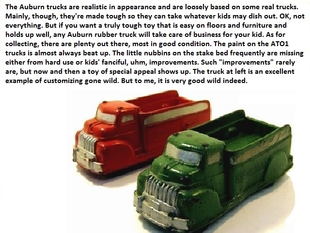 The Auburn trucks are realistic in appearance and are based a bit on some real trucks. Mainly, though,they're made tough so they can take whatever kids may dish out. Ok, not everything. But if you want a truly tough toy that is easy on floors and furniture and holds up well, any Auburn rubber truck will take care of business for your kid. As for collecting, there are plenty out there, most in good condition. The paint on the AT01 trucks is amost always beat up. The little nubbins on the stake bed frequently are missing either from hard use or kids' fanciful, uhm, improvements. Such improvements rarely are but now and then a toy of special appeal shows up. The truck at left is an excellent example of customizing gone wild. But to me, very good wild indeed.
