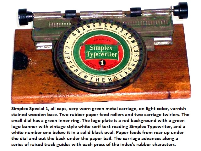 Simplex Special 1, all caps, very worn green metal carriage, on light color, varnish stained wooden base. Two rubber paper feed rollers and two carriage twirlers. The small dial has a green inner ring. The logo plate is a red background with a green logo banner with vintage style white serif text reading Simplex Typewriter, and a white number one below it in a solid black oval. Paper feeds from rear up under the dial and out the back under the paper bail. The carriage advances along a series of raised track guides with each press of the index's rubber characters.